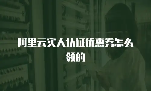 阿里云实人认证优惠券怎么领的