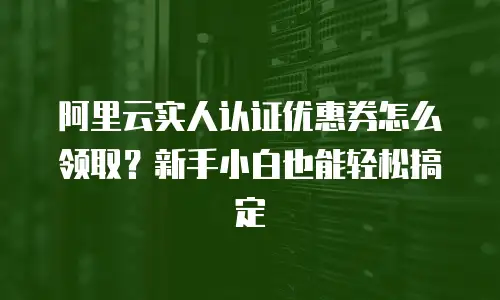 阿里云实人认证优惠券怎么领取？新手小白也能轻松搞定