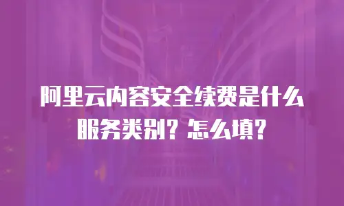 阿里云内容安全续费是什么服务类别？怎么填？