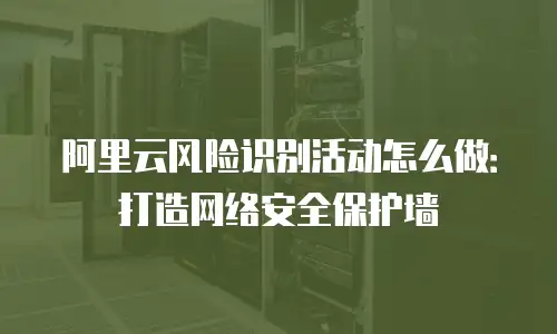 阿里云风险识别活动怎么做：打造网络安全保护墙