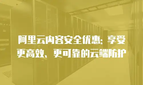 阿里云内容安全优惠: 享受更高效、更可靠的云端防护