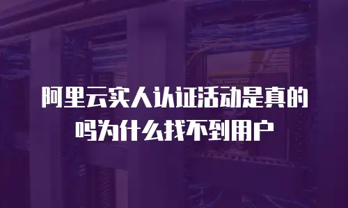 阿里云实人认证活动是真的吗为什么找不到用户