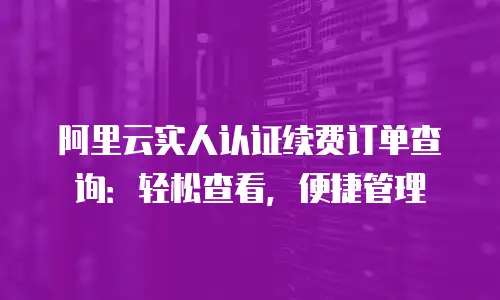 阿里云实人认证续费订单查询：轻松查看，便捷管理