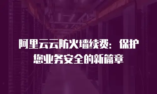 阿里云云防火墙续费：保护您业务安全的新篇章