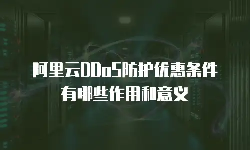 阿里云DDoS防护优惠条件有哪些作用和意义