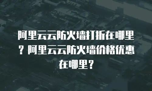 阿里云云防火墙打折在哪里？阿里云云防火墙价格优惠在哪里？
