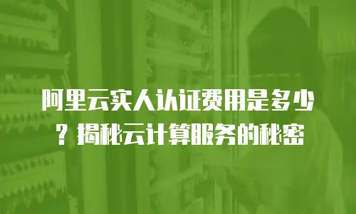 阿里云实人认证费用是多少？揭秘云计算服务的秘密
