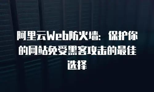 阿里云Web防火墙：保护你的网站免受黑客攻击的最佳选择