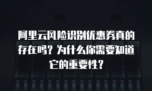 阿里云风险识别优惠券真的存在吗？为什么你需要知道它的重要性？