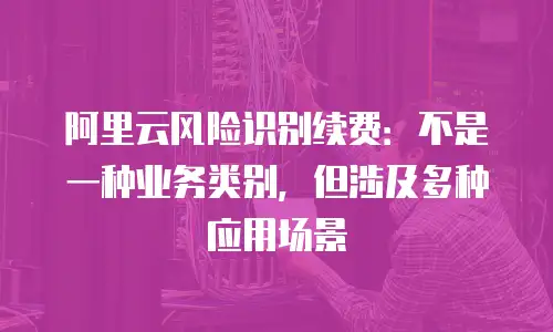 阿里云风险识别续费：不是一种业务类别，但涉及多种应用场景
