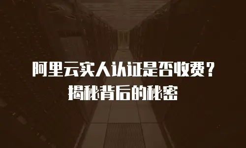 阿里云实人认证是否收费？揭秘背后的秘密