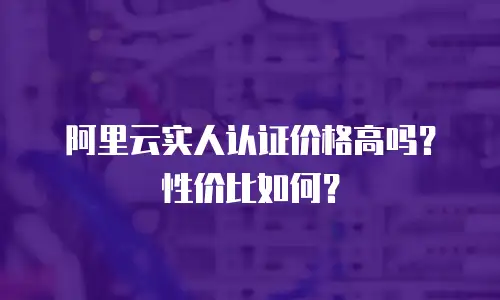 阿里云实人认证价格高吗？性价比如何？