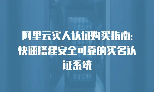 阿里云实人认证购买指南：快速搭建安全可靠的实名认证系统