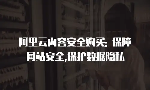 阿里云内容安全购买: 保障网站安全,保护数据隐私