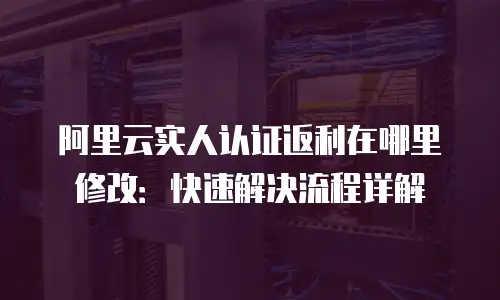 阿里云实人认证返利在哪里修改：快速解决流程详解