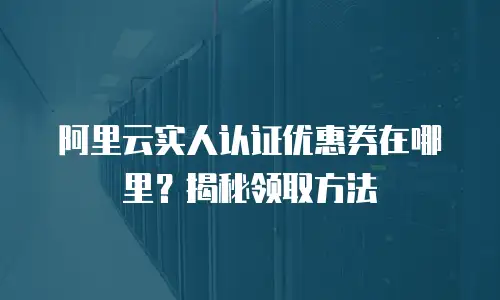 阿里云实人认证优惠券在哪里？揭秘领取方法