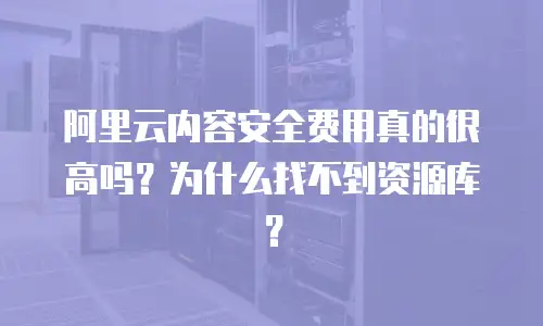 阿里云内容安全费用真的很高吗？为什么找不到资源库？