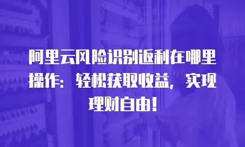阿里云风险识别返利在哪里操作：轻松获取收益，实现理财自由！