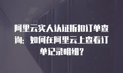 阿里云实人认证折扣订单查询：如何在阿里云上查看订单记录明细？