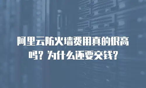 阿里云防火墙费用真的很高吗？为什么还要交钱？