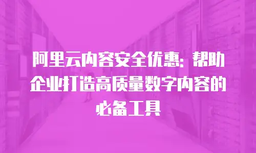 阿里云内容安全优惠: 帮助企业打造高质量数字内容的必备工具
