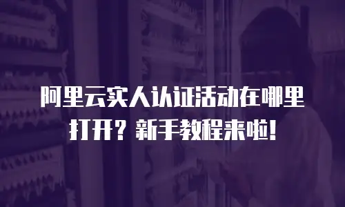 阿里云实人认证活动在哪里打开？新手教程来啦！
