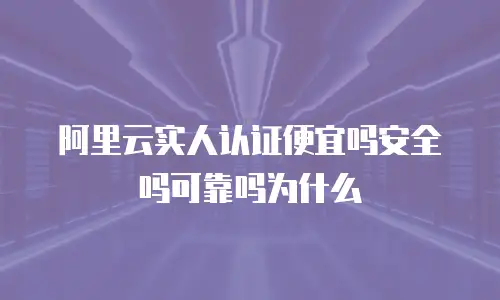 阿里云实人认证便宜吗安全吗可靠吗为什么