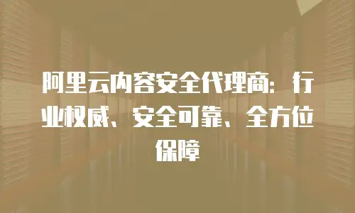 阿里云内容安全代理商：行业权威、安全可靠、全方位保障