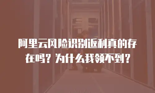 阿里云风险识别返利真的存在吗？为什么我领不到？