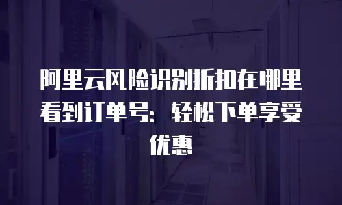 阿里云风险识别折扣在哪里看到订单号：轻松下单享受优惠