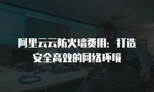 阿里云云防火墙费用：打造安全高效的网络环境