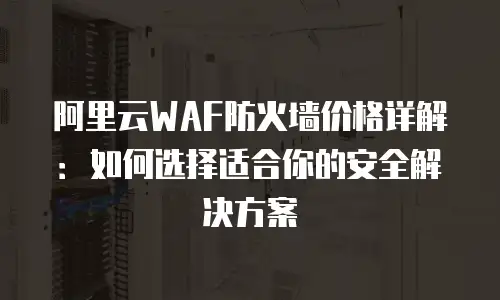 阿里云WAF防火墙价格详解：如何选择适合你的安全解决方案
