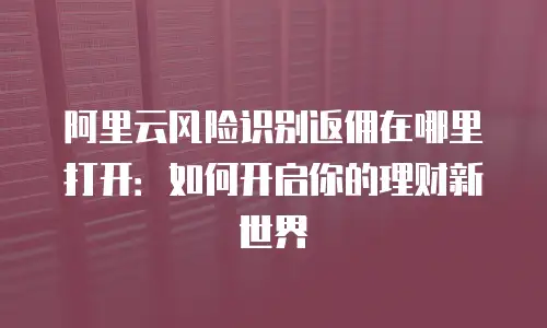 阿里云风险识别返佣在哪里打开：如何开启你的理财新世界