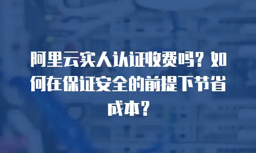 阿里云实人认证收费吗？如何在保证安全的前提下节省成本？