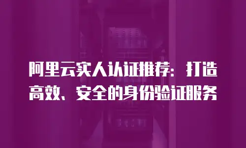 阿里云实人认证推荐：打造高效、安全的身份验证服务