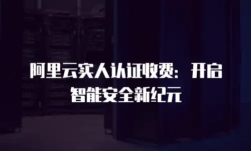 阿里云实人认证收费：开启智能安全新纪元