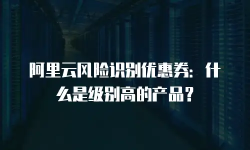 阿里云风险识别优惠券：什么是级别高的产品？
