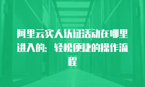 阿里云实人认证活动在哪里进入的：轻松便捷的操作流程