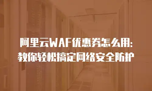 阿里云WAF优惠券怎么用：教你轻松搞定网络安全防护