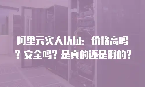 阿里云实人认证：价格高吗？安全吗？是真的还是假的？