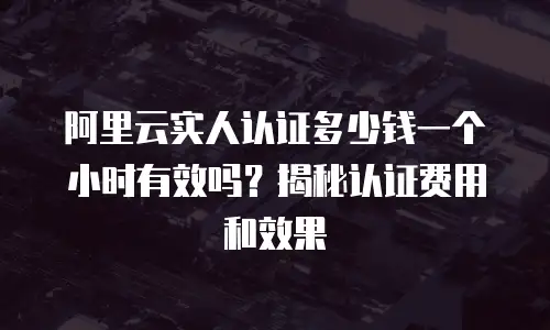 阿里云实人认证多少钱一个小时有效吗？揭秘认证费用和效果