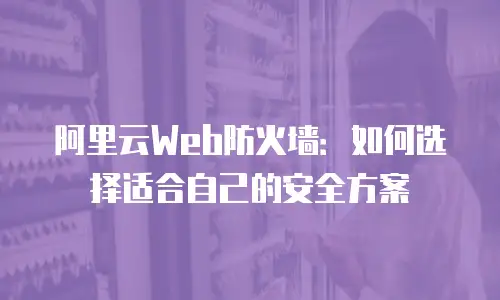 阿里云Web防火墙：如何选择适合自己的安全方案