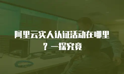阿里云实人认证活动在哪里？一探究竟