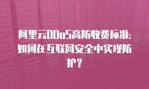 阿里云DDoS高防收费标准：如何在互联网安全中实现防护？