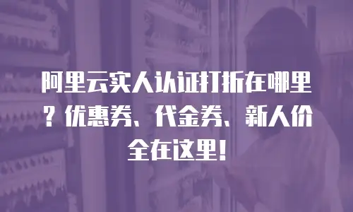 阿里云实人认证打折在哪里？优惠券、代金券、新人价全在这里！