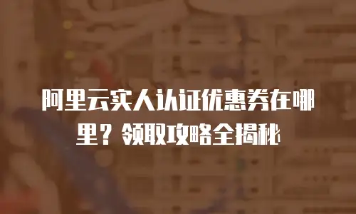 阿里云实人认证优惠券在哪里？领取攻略全揭秘