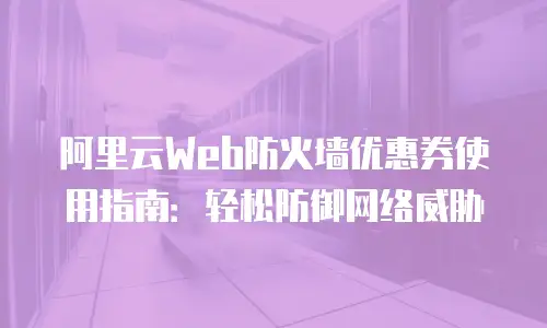 阿里云Web防火墙优惠券使用指南：轻松防御网络威胁