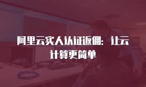 阿里云实人认证返佣：让云计算更简单