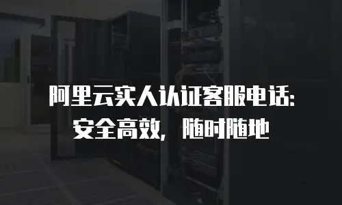 阿里云实人认证客服电话：安全高效，随时随地