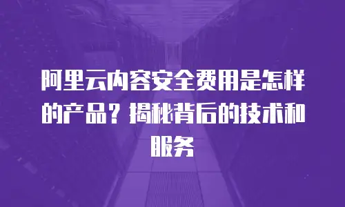 阿里云内容安全费用是怎样的产品？揭秘背后的技术和服务